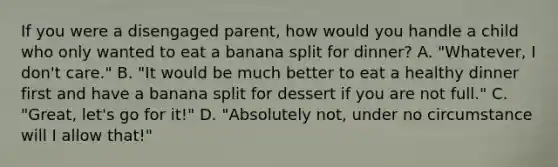 If you were a disengaged parent, how would you handle a child who only wanted to eat a banana split for dinner? A. "Whatever, I don't care." B. "It would be much better to eat a healthy dinner first and have a banana split for dessert if you are not full." C. "Great, let's go for it!" D. "Absolutely not, under no circumstance will I allow that!"