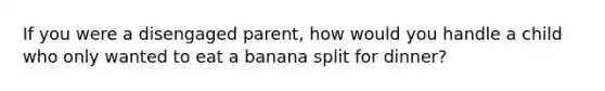 If you were a disengaged parent, how would you handle a child who only wanted to eat a banana split for dinner?