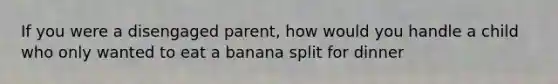 If you were a disengaged parent, how would you handle a child who only wanted to eat a banana split for dinner