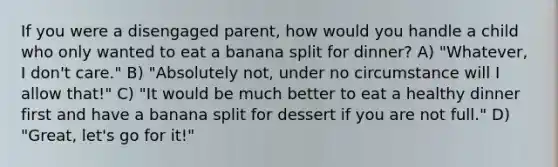 If you were a disengaged parent, how would you handle a child who only wanted to eat a banana split for dinner? A) "Whatever, I don't care." B) "Absolutely not, under no circumstance will I allow that!" C) "It would be much better to eat a healthy dinner first and have a banana split for dessert if you are not full." D) "Great, let's go for it!"