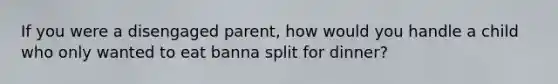 If you were a disengaged parent, how would you handle a child who only wanted to eat banna split for dinner?