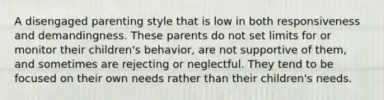 A disengaged parenting style that is low in both responsiveness and demandingness. These parents do not set limits for or monitor their children's behavior, are not supportive of them, and sometimes are rejecting or neglectful. They tend to be focused on their own needs rather than their children's needs.