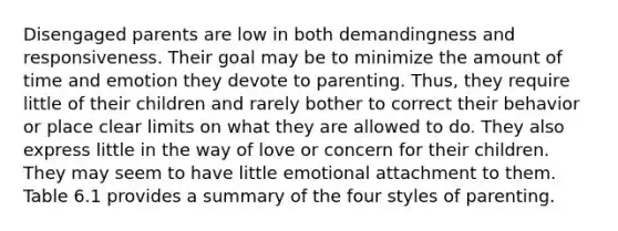 Disengaged parents are low in both demandingness and responsiveness. Their goal may be to minimize the amount of time and emotion they devote to parenting. Thus, they require little of their children and rarely bother to correct their behavior or place clear limits on what they are allowed to do. They also express little in the way of love or concern for their children. They may seem to have little emotional attachment to them. Table 6.1 provides a summary of the four styles of parenting.