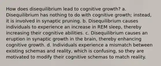 How does disequilibrium lead to cognitive growth? a. Disequilibrium has nothing to do with cognitive growth; instead, it is involved in synaptic pruning. b. Disequilibrium causes individuals to experience an increase in REM sleep, thereby increasing their cognitive abilities. c. Disequilibrium causes an eruption in synaptic growth in the brain, thereby enhancing cognitive growth. d. Individuals experience a mismatch between existing schemas and reality, which is confusing, so they are motivated to modify their cognitive schemas to match reality.