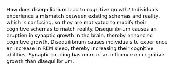 How does disequilibrium lead to cognitive growth? Individuals experience a mismatch between existing schemas and reality, which is confusing, so they are motivated to modify their cognitive schemas to match reality. Disequilibrium causes an eruption in synaptic growth in the brain, thereby enhancing cognitive growth. Disequilibrium causes individuals to experience an increase in REM sleep, thereby increasing their cognitive abilities. Synaptic pruning has more of an influence on cognitive growth than disequilibrium.