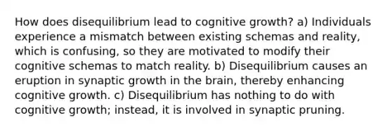 How does disequilibrium lead to cognitive growth? a) Individuals experience a mismatch between existing schemas and reality, which is confusing, so they are motivated to modify their cognitive schemas to match reality. b) Disequilibrium causes an eruption in synaptic growth in the brain, thereby enhancing cognitive growth. c) Disequilibrium has nothing to do with cognitive growth; instead, it is involved in synaptic pruning.