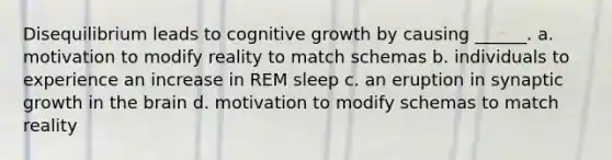 Disequilibrium leads to cognitive growth by causing ______. a. motivation to modify reality to match schemas b. individuals to experience an increase in REM sleep c. an eruption in synaptic growth in the brain d. motivation to modify schemas to match reality