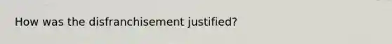 How was the disfranchisement justified?