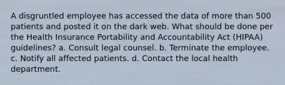 A disgruntled employee has accessed the data of more than 500 patients and posted it on the dark web. What should be done per the Health Insurance Portability and Accountability Act (HIPAA) guidelines? a. Consult legal counsel. b. Terminate the employee. c. Notify all affected patients. d. Contact the local health department.