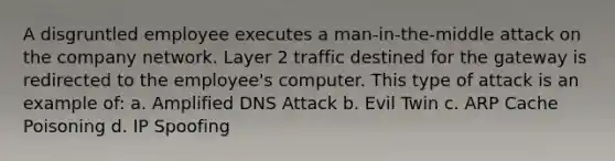 A disgruntled employee executes a man-in-the-middle attack on the company network. Layer 2 traffic destined for the gateway is redirected to the employee's computer. This type of attack is an example of: a. Amplified DNS Attack b. Evil Twin c. ARP Cache Poisoning d. IP Spoofing