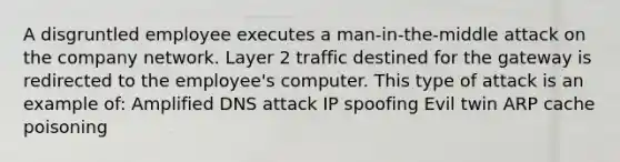 A disgruntled employee executes a man-in-the-middle attack on the company network. Layer 2 traffic destined for the gateway is redirected to the employee's computer. This type of attack is an example of: Amplified DNS attack IP spoofing Evil twin ARP cache poisoning