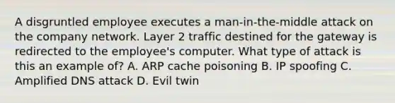 A disgruntled employee executes a man-in-the-middle attack on the company network. Layer 2 traffic destined for the gateway is redirected to the employee's computer. What type of attack is this an example of? A. ARP cache poisoning B. IP spoofing C. Amplified DNS attack D. Evil twin