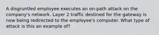 A disgruntled employee executes an on-path attack on the company's network. Layer 2 traffic destined for the gateway is now being redirected to the employee's computer. What type of attack is this an example of?