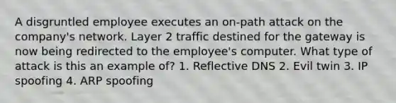 A disgruntled employee executes an on-path attack on the company's network. Layer 2 traffic destined for the gateway is now being redirected to the employee's computer. What type of attack is this an example of? 1. Reflective DNS 2. Evil twin 3. IP spoofing 4. ARP spoofing