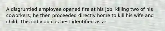 A disgruntled employee opened fire at his job, killing two of his coworkers; he then proceeded directly home to kill his wife and child. This individual is best identified as a: