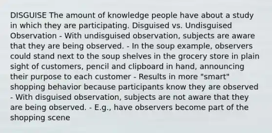 DISGUISE The amount of knowledge people have about a study in which they are participating. Disguised vs. Undisguised Observation - With undisguised observation, subjects are aware that they are being observed. - In the soup example, observers could stand next to the soup shelves in the grocery store in plain sight of customers, pencil and clipboard in hand, announcing their purpose to each customer - Results in more "smart" shopping behavior because participants know they are observed - With disguised observation, subjects are not aware that they are being observed. - E.g., have observers become part of the shopping scene