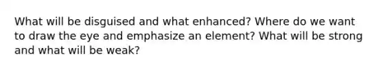 What will be disguised and what enhanced? Where do we want to draw the eye and emphasize an element? What will be strong and what will be weak?