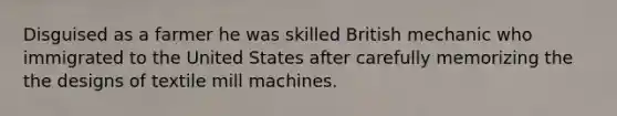 Disguised as a farmer he was skilled British mechanic who immigrated to the United States after carefully memorizing the the designs of textile mill machines.