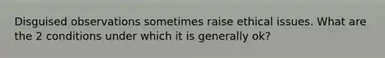 Disguised observations sometimes raise ethical issues. What are the 2 conditions under which it is generally ok?