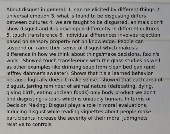 About disgust in general: 1. can be elicited by different things 2. universal emotion 3. what is found to be disgusting differs between cultures 4. we are taught to be disgusted, animals don't show disgust and it is developed differently in different cultures 5. touch transference 6. individual differences involves rejection based on sensory property not on knowledge. People can suspend or frame their sense of disgust which makes a difference in how we think about things/make decisions. Rozin's work: -Showed touch transference with the glass studies as well as other examples like drinking soup from clean bed pan (and jeffrey dahmer's sweater). Shows that it's a learned behavior because logically doesn't make sense. -showed that each area of disgust, jarring reminder of animal nature (defecating, dying, giving birth, eating unclean foods) only body product we don't find disgusting is tears which is uniquely human. In terms of Decision Making: Disgust plays a role in moral evaluations. Inducing disgust while reading vignettes about people make participants increase the severity of their moral judmgnets relative to controls.