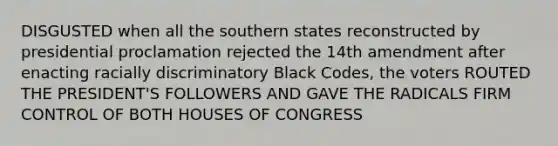 DISGUSTED when all the southern states reconstructed by presidential proclamation rejected the 14th amendment after enacting racially discriminatory Black Codes, the voters ROUTED THE PRESIDENT'S FOLLOWERS AND GAVE THE RADICALS FIRM CONTROL OF BOTH HOUSES OF CONGRESS