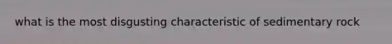 what is the most disgusting characteristic of sedimentary rock