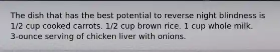 The dish that has the best potential to reverse night blindness is 1/2 cup cooked carrots. 1/2 cup brown rice. 1 cup whole milk. 3‑ounce serving of chicken liver with onions.