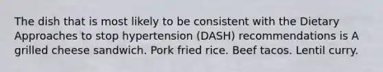 The dish that is most likely to be consistent with the Dietary Approaches to stop hypertension (DASH) recommendations is A grilled cheese sandwich. Pork fried rice. Beef tacos. Lentil curry.