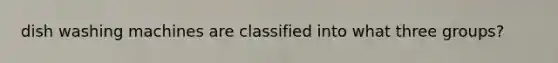 dish washing machines are classified into what three groups?