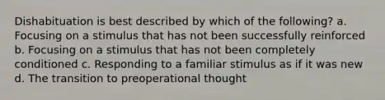 Dishabituation is best described by which of the following? a. Focusing on a stimulus that has not been successfully reinforced b. Focusing on a stimulus that has not been completely conditioned c. Responding to a familiar stimulus as if it was new d. The transition to preoperational thought