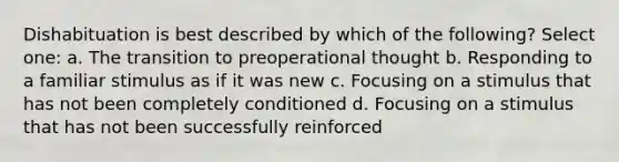 Dishabituation is best described by which of the following? Select one: a. The transition to preoperational thought b. Responding to a familiar stimulus as if it was new c. Focusing on a stimulus that has not been completely conditioned d. Focusing on a stimulus that has not been successfully reinforced