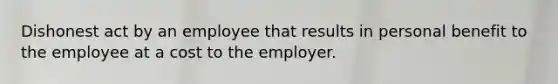 Dishonest act by an employee that results in personal benefit to the employee at a cost to the employer.