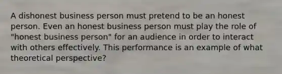 A dishonest business person must pretend to be an honest person. Even an honest business person must play the role of "honest business person" for an audience in order to interact with others effectively. This performance is an example of what theoretical perspective?