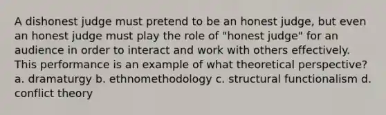 A dishonest judge must pretend to be an honest judge, but even an honest judge must play the role of "honest judge" for an audience in order to interact and work with others effectively. This performance is an example of what theoretical perspective? a. dramaturgy b. ethnomethodology c. structural functionalism d. <a href='https://www.questionai.com/knowledge/kOA7d8maET-conflict-theory' class='anchor-knowledge'>conflict theory</a>