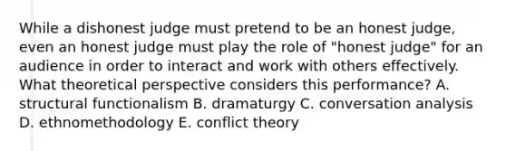 While a dishonest judge must pretend to be an honest judge, even an honest judge must play the role of "honest judge" for an audience in order to interact and work with others effectively. What theoretical perspective considers this performance? A. structural functionalism B. dramaturgy C. conversation analysis D. ethnomethodology E. conflict theory