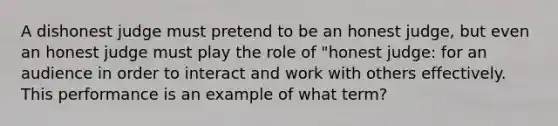 A dishonest judge must pretend to be an honest judge, but even an honest judge must play the role of "honest judge: for an audience in order to interact and work with others effectively. This performance is an example of what term?