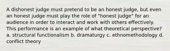 A dishonest judge must pretend to be an honest judge, but even an honest judge must play the role of "honest judge" for an audience in order to interact and work with others effectively. This performance is an example of what theoretical perspective? a. structural functionalism b. dramaturgy c. ethnomethodology d. conflict theory