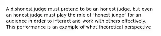 A dishonest judge must pretend to be an honest judge, but even an honest judge must play the role of "honest judge" for an audience in order to interact and work with others effectively. This performance is an example of what theoretical perspective