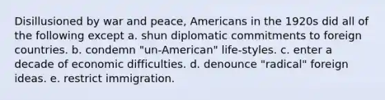 Disillusioned by war and peace, Americans in the 1920s did all of the following except a. shun diplomatic commitments to foreign countries. b. condemn "un-American" life-styles. c. enter a decade of economic difficulties. d. denounce "radical" foreign ideas. e. restrict immigration.