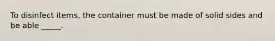 To disinfect items, the container must be made of solid sides and be able _____.