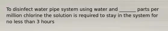 To disinfect water pipe system using water and _______ parts per million chlorine the solution is required to stay in the system for no <a href='https://www.questionai.com/knowledge/k7BtlYpAMX-less-than' class='anchor-knowledge'>less than</a> 3 hours