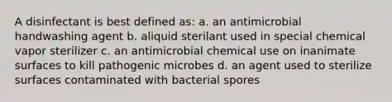 A disinfectant is best defined as: a. an antimicrobial handwashing agent b. aliquid sterilant used in special chemical vapor sterilizer c. an antimicrobial chemical use on inanimate surfaces to kill pathogenic microbes d. an agent used to sterilize surfaces contaminated with bacterial spores