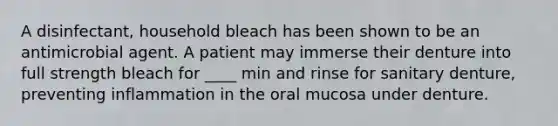 A disinfectant, household bleach has been shown to be an antimicrobial agent. A patient may immerse their denture into full strength bleach for ____ min and rinse for sanitary denture, preventing inflammation in the oral mucosa under denture.