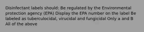 Disinfectant labels should: Be regulated by the Environmental protection agency (EPA) Display the EPA number on the label Be labeled as tuberculocidal, virucidal and fungicidal Only a and B All of the above