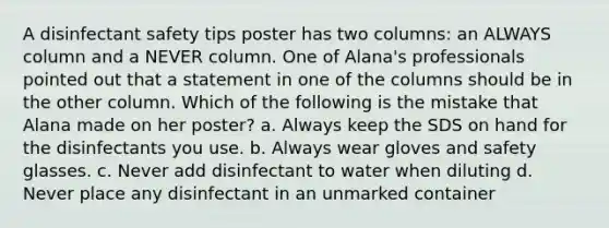 A disinfectant safety tips poster has two columns: an ALWAYS column and a NEVER column. One of Alana's professionals pointed out that a statement in one of the columns should be in the other column. Which of the following is the mistake that Alana made on her poster? a. Always keep the SDS on hand for the disinfectants you use. b. Always wear gloves and safety glasses. c. Never add disinfectant to water when diluting d. Never place any disinfectant in an unmarked container