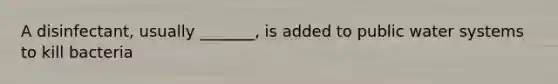 A disinfectant, usually _______, is added to public water systems to kill bacteria
