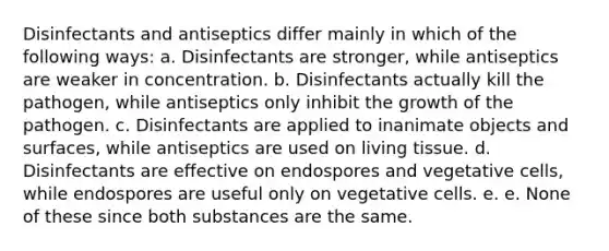 Disinfectants and antiseptics differ mainly in which of the following ways: a. Disinfectants are stronger, while antiseptics are weaker in concentration. b. Disinfectants actually kill the pathogen, while antiseptics only inhibit the growth of the pathogen. c. Disinfectants are applied to inanimate objects and surfaces, while antiseptics are used on living tissue. d. Disinfectants are effective on endospores and vegetative cells, while endospores are useful only on vegetative cells. e. e. None of these since both substances are the same.