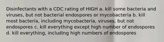 Disinfectants with a CDC rating of HIGH a. kill some bacteria and viruses, but not bacterial endospores or mycobacteria b. kill most bacteria, including mycobacteria, viruses, but not endospores c. kill everything except high number of endospores d. kill everything, including high numbers of endospores