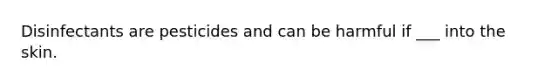 Disinfectants are pesticides and can be harmful if ___ into the skin.