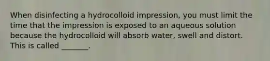 When disinfecting a hydrocolloid impression, you must limit the time that the impression is exposed to an aqueous solution because the hydrocolloid will absorb water, swell and distort. This is called _______.